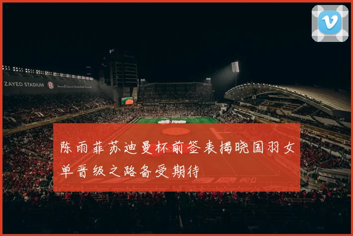 陈雨菲苏迪曼杯前签表揭晓国羽女单晋级之路备受期待