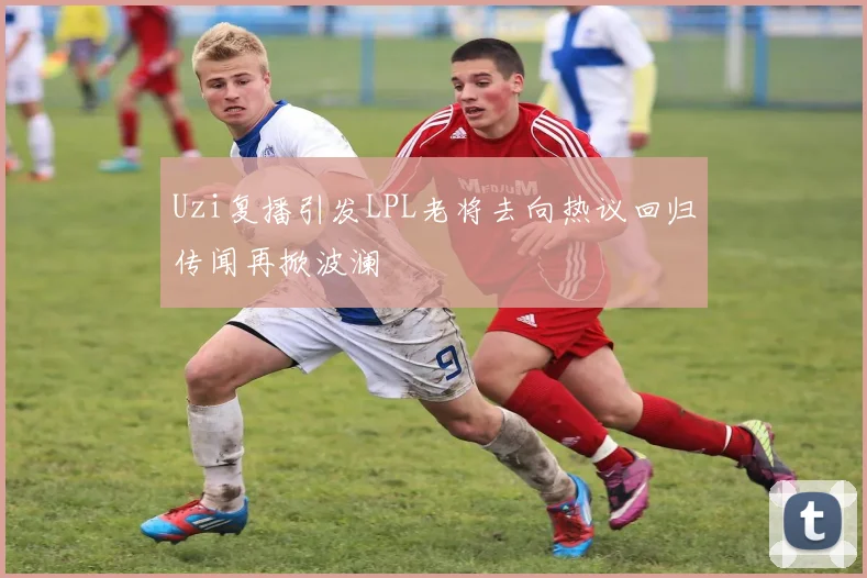 Uzi复播引发LPL老将去向热议回归传闻再掀波澜